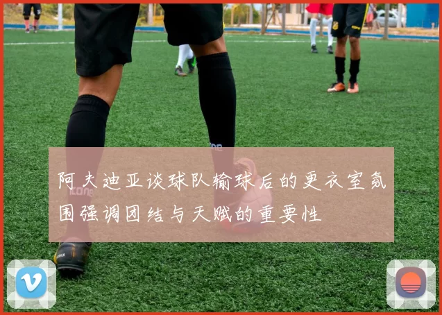 阿夫迪亚谈球队输球后的更衣室氛围强调团结与天赋的重要性