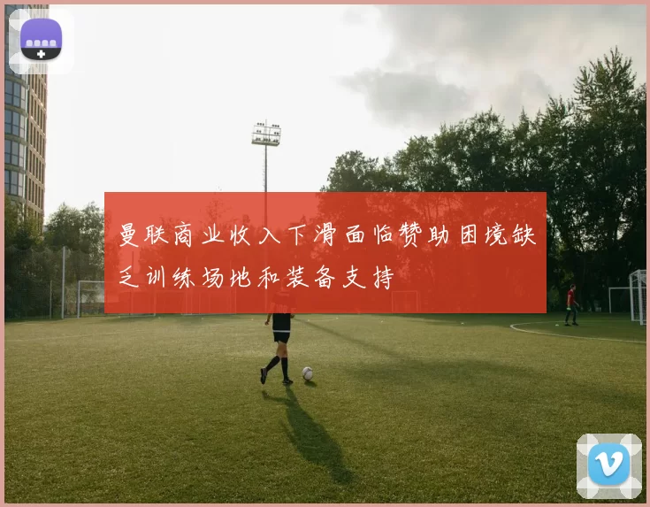 曼联商业收入下滑面临赞助困境缺乏训练场地和装备支持