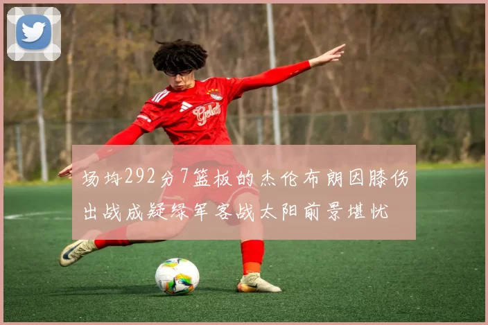 场均292分7篮板的杰伦布朗因膝伤出战成疑绿军客战太阳前景堪忧