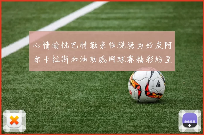 心情愉悦巴特勒亲临现场为好友阿尔卡拉斯加油助威网球赛精彩纷呈