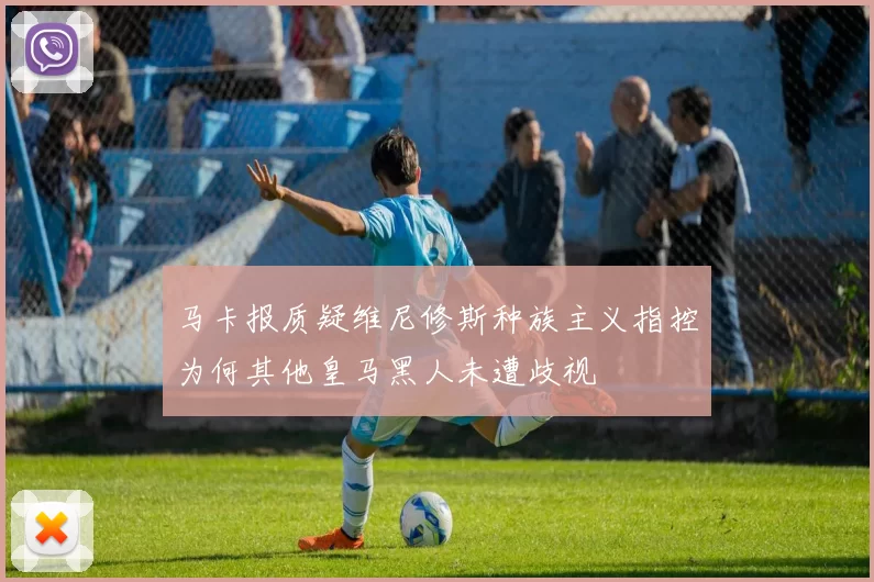 马卡报质疑维尼修斯种族主义指控为何其他皇马黑人未遭歧视