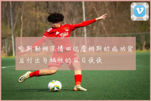 哈斯勒姆深情回忆詹姆斯的成功背后付出与牺牲的日日夜夜