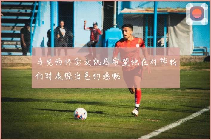 马克西怀念麦凯恩希望他在对阵我们时表现出色的感慨