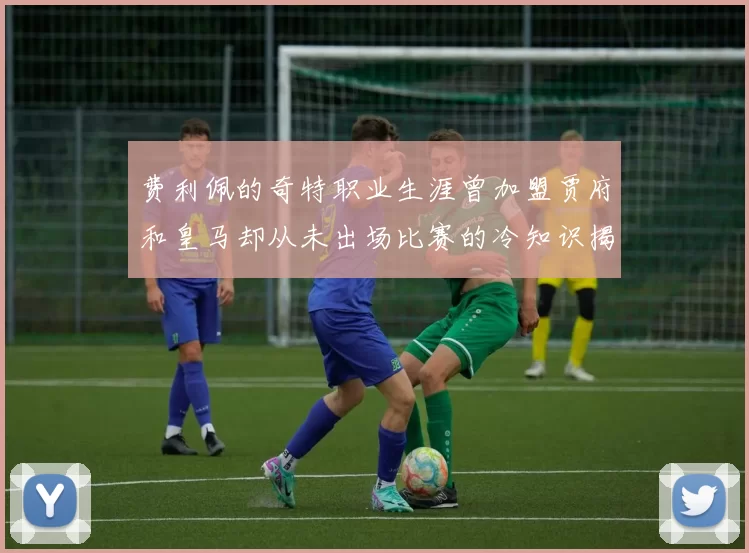 费利佩的奇特职业生涯曾加盟贾府和皇马却从未出场比赛的冷知识揭秘