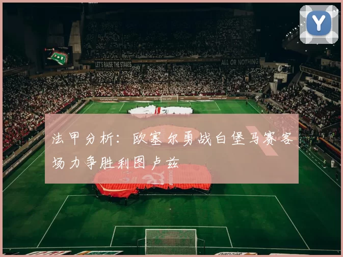 法甲分析：欧塞尔勇战白堡马赛客场力争胜利图卢兹