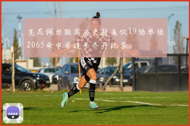 克尼佩尔距离历史新高仅19场单场2065命中率追平乔丹纪录