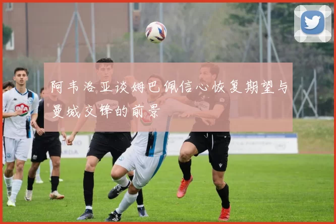 阿韦洛亚谈姆巴佩信心恢复期望与曼城交锋的前景
