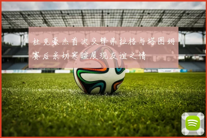 杜克豪杰首次交锋弗拉格与塔图姆赛后亲切寒暄展现友谊之情