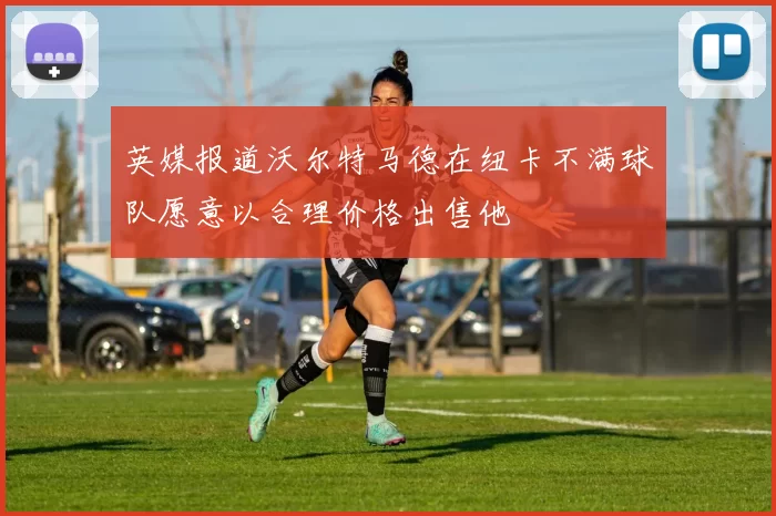 英媒报道沃尔特马德在纽卡不满球队愿意以合理价格出售他