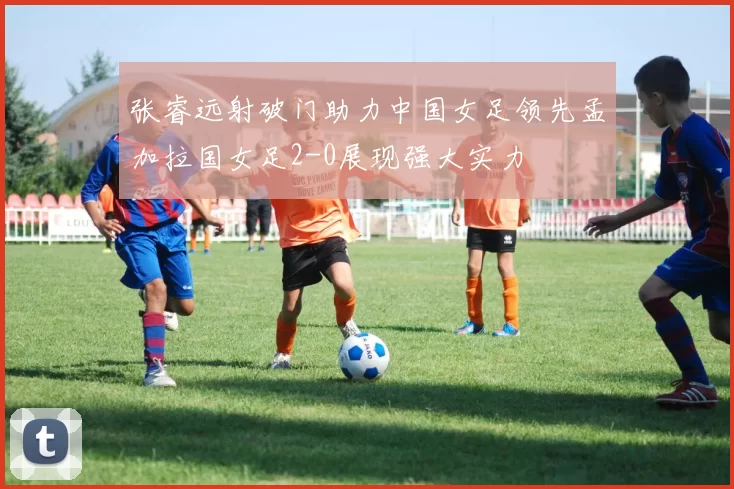 张睿远射破门助力中国女足领先孟加拉国女足2-0展现强大实力