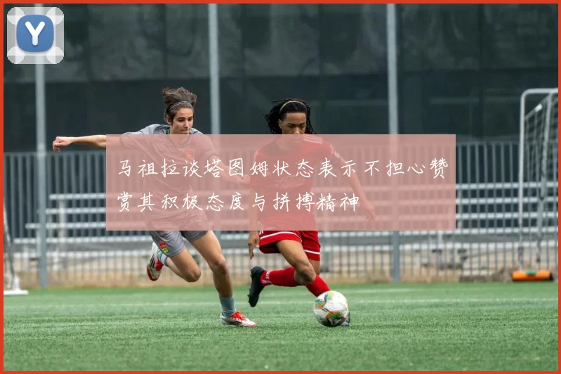马祖拉谈塔图姆状态表示不担心赞赏其积极态度与拼搏精神