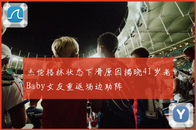 杰伦格林状态下滑原因揭晓41岁老Baby女友重返场边助阵