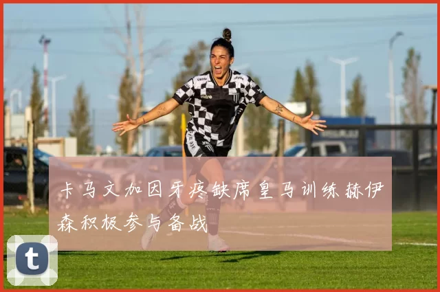 卡马文加因牙疼缺席皇马训练赫伊森积极参与备战