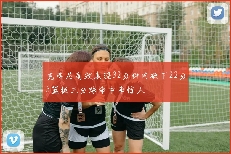 克洛尼高效表现32分钟内砍下22分5篮板三分球命中率惊人