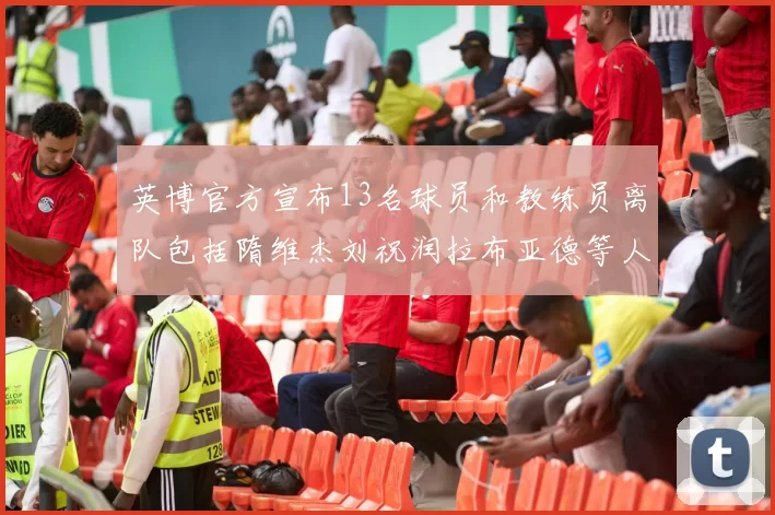 英博官方宣布13名球员和教练员离队包括隋维杰刘祝润拉布亚德等人