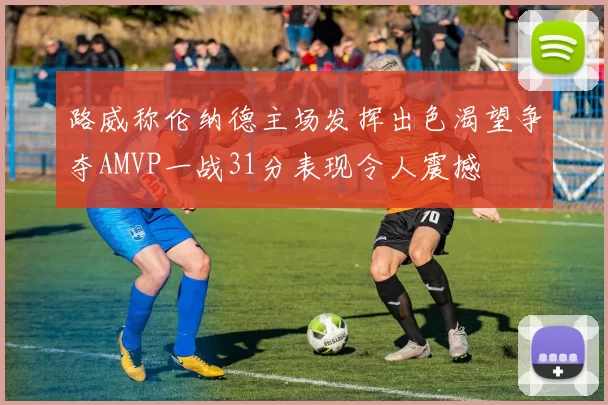 路威称伦纳德主场发挥出色渴望争夺AMVP一战31分表现令人震撼