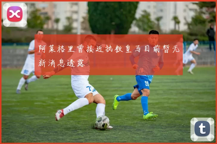 阿莱格里曾接近执教皇马目前暂无新消息透露