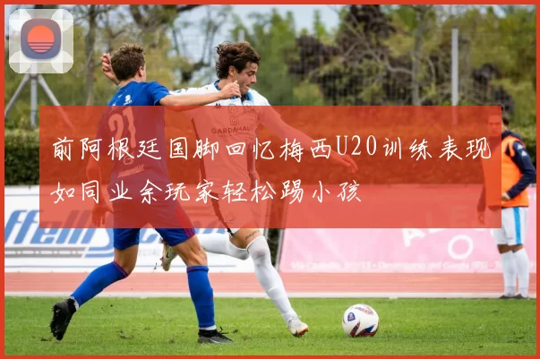 前阿根廷国脚回忆梅西U20训练表现如同业余玩家轻松踢小孩