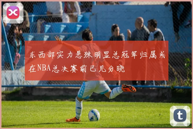 东西部实力悬殊明显总冠军归属或在NBA总决赛前已见分晓